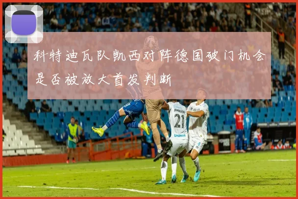 科特迪瓦队凯西对阵德国破门机会是否被放大首发判断
