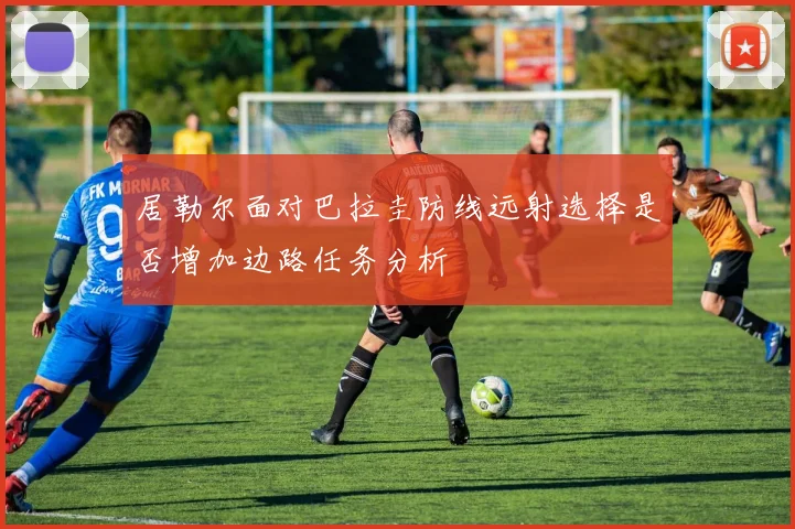 居勒尔面对巴拉圭防线远射选择是否增加边路任务分析