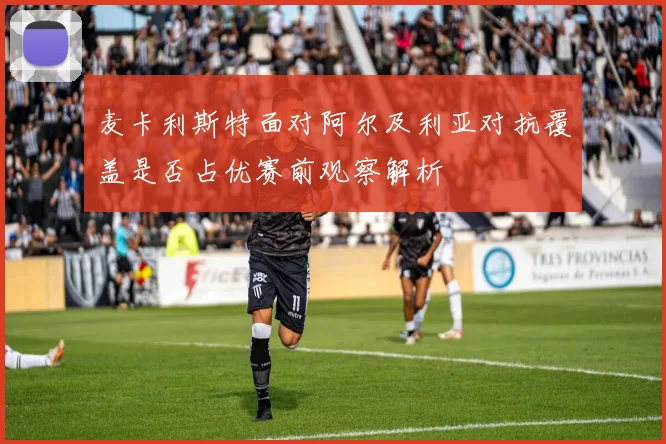 麦卡利斯特面对阿尔及利亚对抗覆盖是否占优赛前观察解析