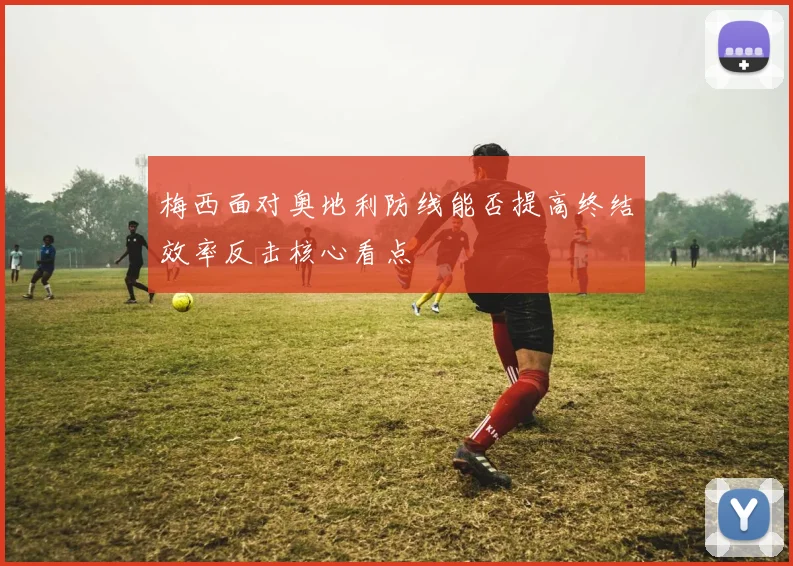梅西面对奥地利防线能否提高终结效率反击核心看点