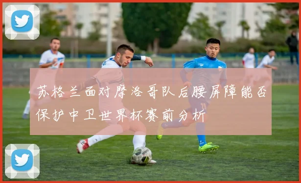 苏格兰面对摩洛哥队后腰屏障能否保护中卫世界杯赛前分析