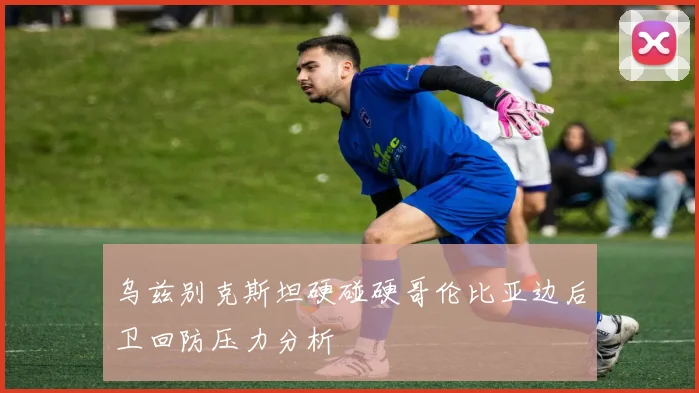 乌兹别克斯坦硬碰硬哥伦比亚边后卫回防压力分析