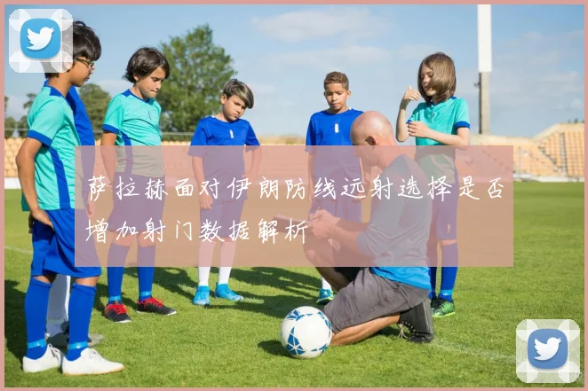 萨拉赫面对伊朗防线远射选择是否增加射门数据解析
