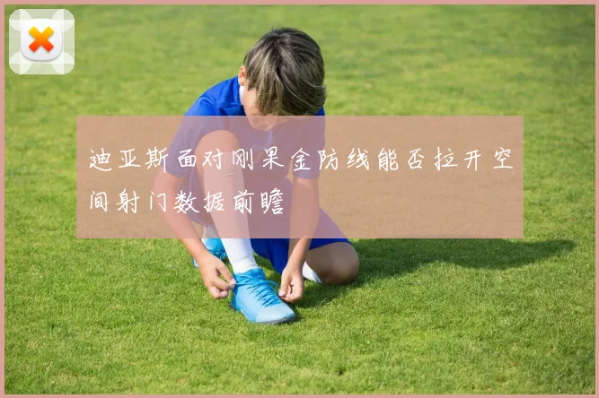 迪亚斯面对刚果金防线能否拉开空间射门数据前瞻