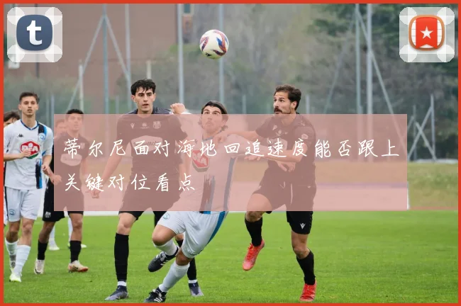 蒂尔尼面对海地回追速度能否跟上关键对位看点