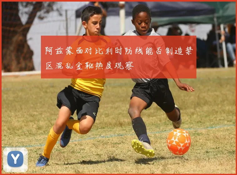 阿兹蒙面对比利时防线能否制造禁区混乱金靴热度观察