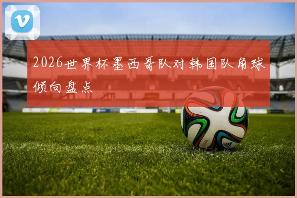 2026世界杯墨西哥队对韩国队角球倾向盘点