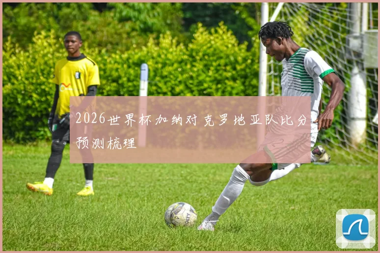2026世界杯加纳对克罗地亚队比分预测梳理
