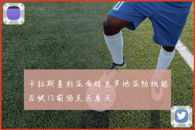 卡拉斯基利亚面对克罗地亚防线能否破门前场支点看点