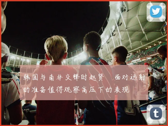 韩国与南非交锋时赵贤祐面对远射的准备值得观察高压下的表现
