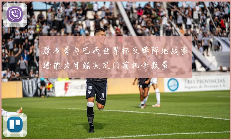 摩洛哥与巴西世界杯交锋阵地战渗透能力可能决定门前机会数量
