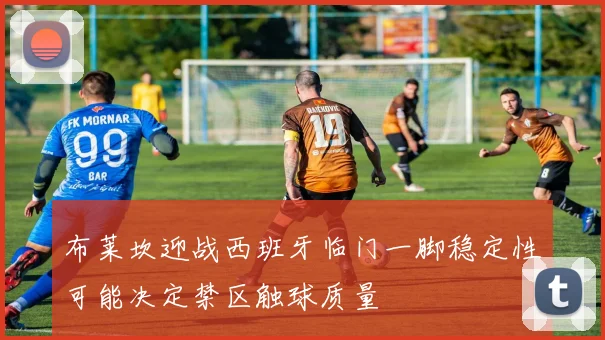 布莱坎迎战西班牙临门一脚稳定性可能决定禁区触球质量