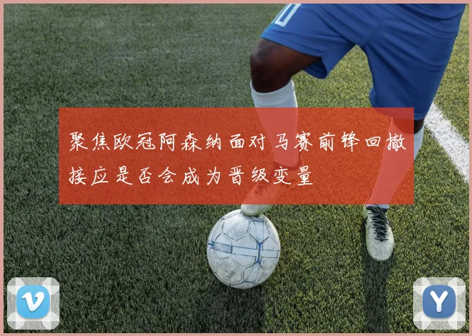 聚焦欧冠阿森纳面对马赛前锋回撤接应是否会成为晋级变量