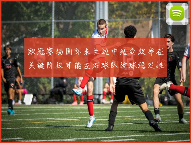 欧冠赛场国际米兰边中结合效率在关键阶段可能左右球队控球稳定性