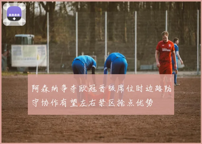 阿森纳争夺欧冠晋级席位时边路防守协作有望左右禁区抢点优势