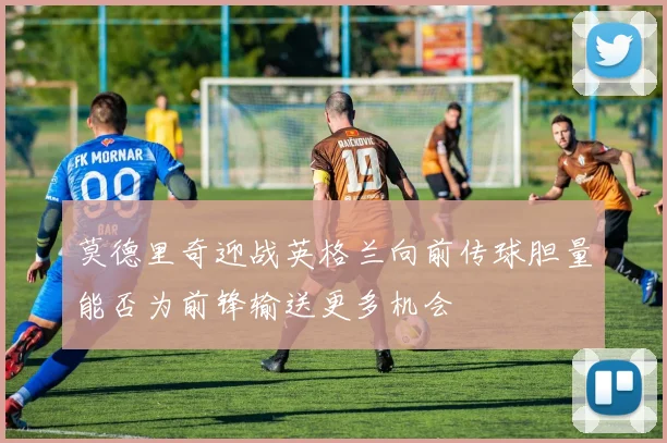 莫德里奇迎战英格兰向前传球胆量能否为前锋输送更多机会