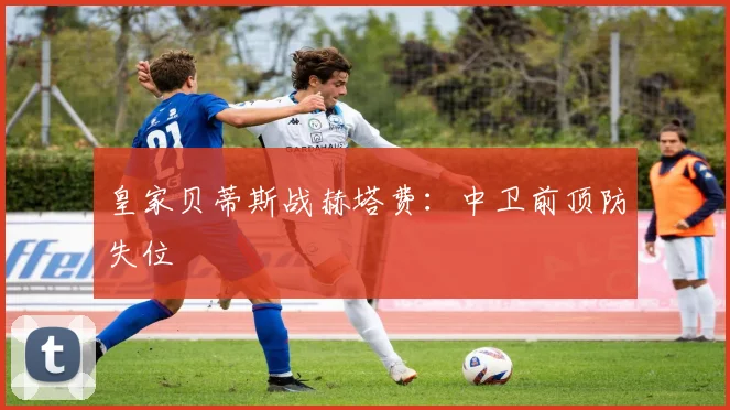 皇家贝蒂斯战赫塔费：中卫前顶防失位