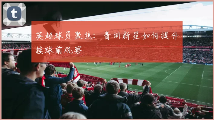 英超球员聚焦：青训新星如何提升接球前观察