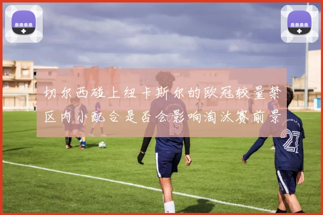 切尔西碰上纽卡斯尔的欧冠较量禁区内小配合是否会影响淘汰赛前景