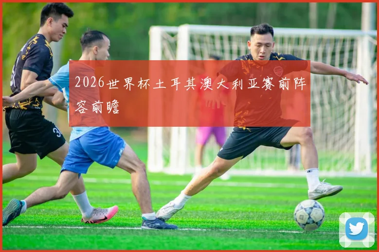 2026世界杯土耳其澳大利亚赛前阵容前瞻