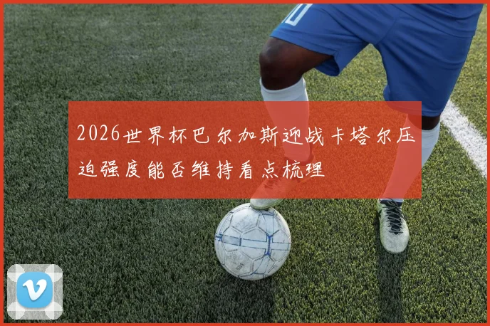 2026世界杯巴尔加斯迎战卡塔尔压迫强度能否维持看点梳理