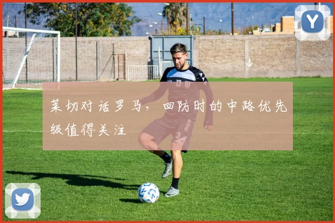 莱切对话罗马，回防时的中路优先级值得关注