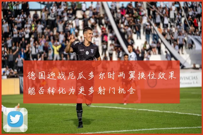德国迎战厄瓜多尔时两翼换位效果能否转化为更多射门机会
