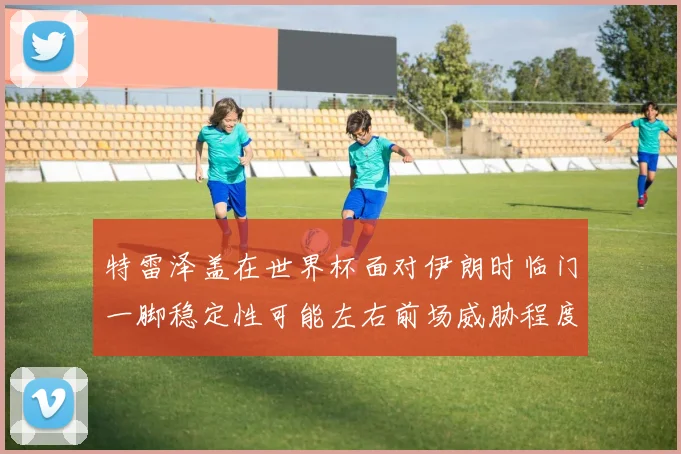 特雷泽盖在世界杯面对伊朗时临门一脚稳定性可能左右前场威胁程度