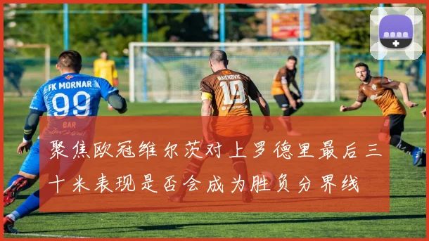 聚焦欧冠维尔茨对上罗德里最后三十米表现是否会成为胜负分界线