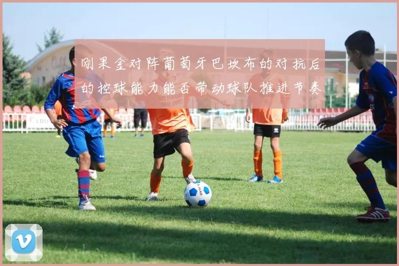 刚果金对阵葡萄牙巴坎布的对抗后的控球能力能否带动球队推进节奏