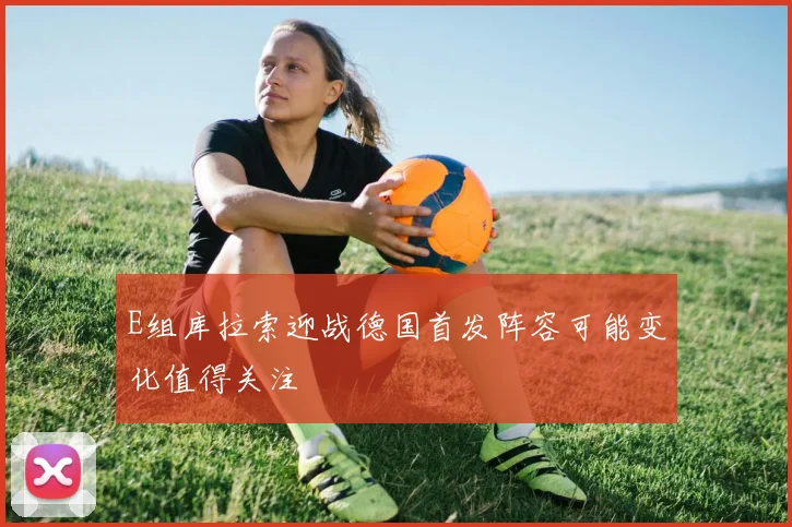 E组库拉索迎战德国首发阵容可能变化值得关注