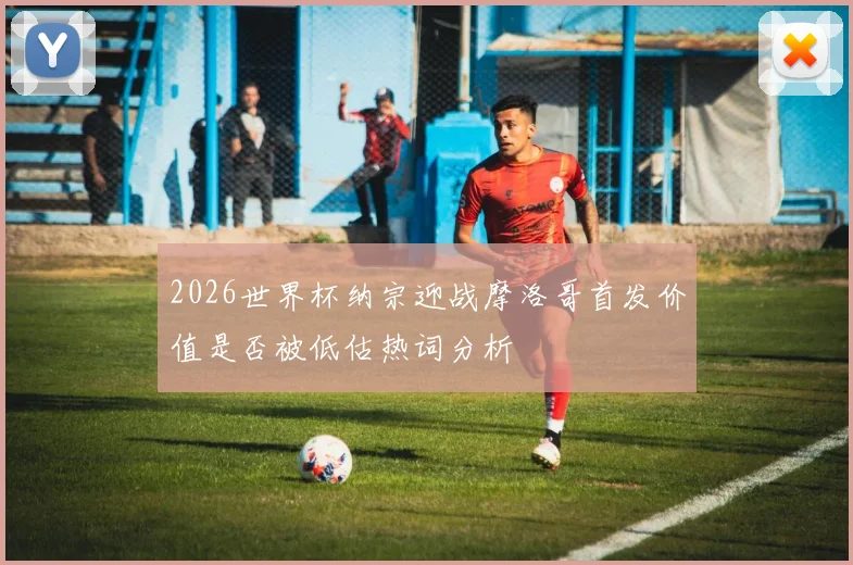 2026世界杯纳宗迎战摩洛哥首发价值是否被低估热词分析