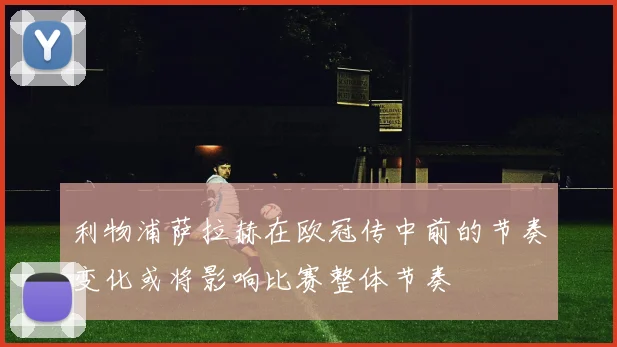利物浦萨拉赫在欧冠传中前的节奏变化或将影响比赛整体节奏
